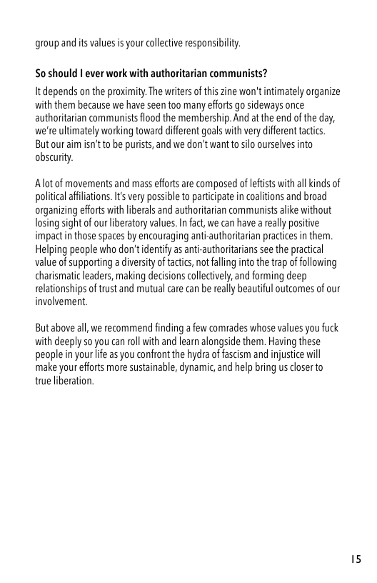 group and it values is your collctive responsibilty.  So should | ever work with authoritarian communists?  It depends on the proximity. The writers of this zine won’t intimately organize vith them because we have seen too many effort go sideways once authoritarian communists flood the membership. And at the end of the day, we’re ulimately working toward diffrent goals with very diffeent tactic. But our aim isn’t to be purists, and we don’t want to silo ourselves into obscurity.  Alot of movements and mass eforts are composed of leftiss with ll kinds of poliical affiiations. It very possible to participate in coaltions and broad organizing efforts ith liberals and authoritarian communists alike without losing sight o our liberatory values. In fat, we can have a really positive: impactin those spaces by encouraging anti-authoritarian practices in them. Helping people who don’tdentify as ant-authoritarians see the practicl value of supporting a diversityof tactics, not faling into the trap of fllowing charismaic eaders, making decisions colectively, and forming deep relationships of trust and mutual care can be really beauiful outcomes of our involvement.  But above all,we recommend finding a few comrades whose values you fuck vith deeply 5o you can roll with and learn alongside them. Having these people n your ife as you confront the hydra of fascism and injustice will make your efforts more sustainable, dynamic,and help bring us closer to true liberation. 